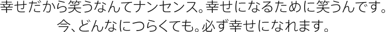 幸せだから笑うなんてナンセンス。幸せになるために笑うんです。今、どんなにつらくても。必ず幸せになれます。