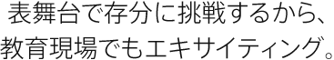 表舞台で存分に挑戦するから、教育現場でもエキサイティング。