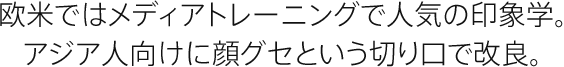 欧米ではメディアトレーニングで人気の印象学。アジア人向けに顔グセという切り口で改良。