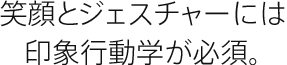 笑顔とジェスチャーには印象行動学が必須。