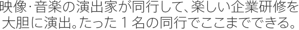 映像・音楽の演出家が同行して、楽しい企業研修を大胆に演出。たった１名の同行でここまでできる。