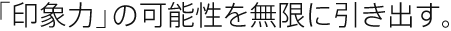 「印象力」の可能性を無限に引き出す。